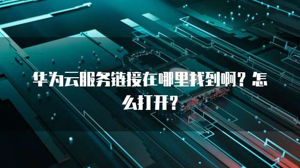 华为云服务链接在哪里找到啊？怎么打开？