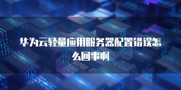 华为云轻量应用服务器配置错误怎么回事啊