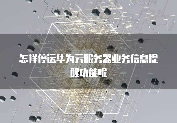 怎样停运华为云服务器业务信息提醒功能呢