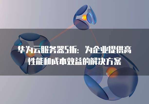 华为云服务器5折：为企业提供高性能和成本效益的解决方案