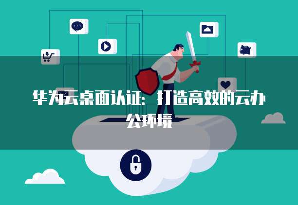 华为云桌面认证：打造高效的云办公环境