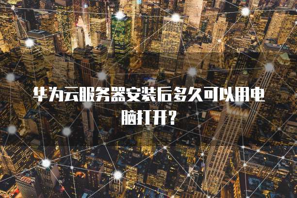 华为云服务器安装后多久可以用电脑打开？
