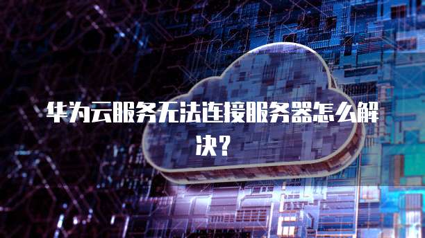华为云服务无法连接服务器怎么解决？
