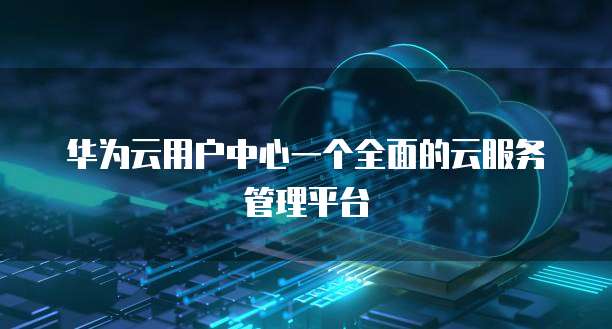 华为云用户中心一个全面的云服务管理平台
