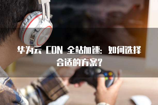 华为云 CDN 全站加速：如何选择合适的方案？