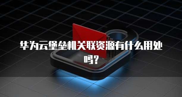 华为云堡垒机关联资源有什么用处吗？