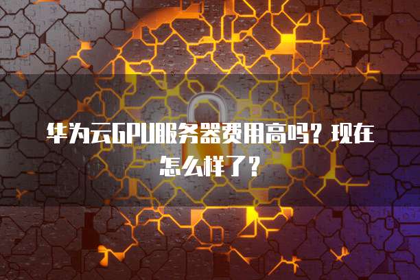 华为云GPU服务器费用高吗？现在怎么样了？