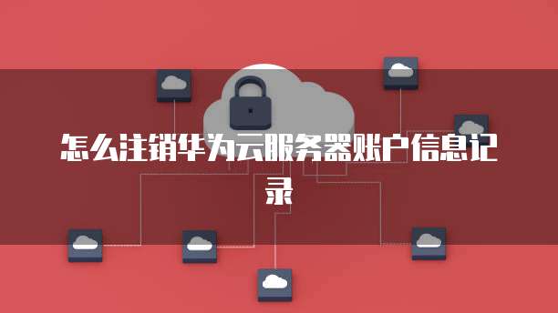 怎么注销华为云服务器账户信息记录
