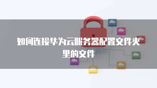 如何连接华为云服务器配置文件夹里的文件