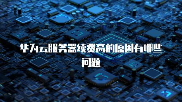 华为云服务器续费高的原因有哪些问题