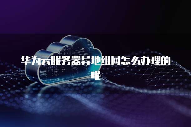 华为云服务器异地组网怎么办理的呢