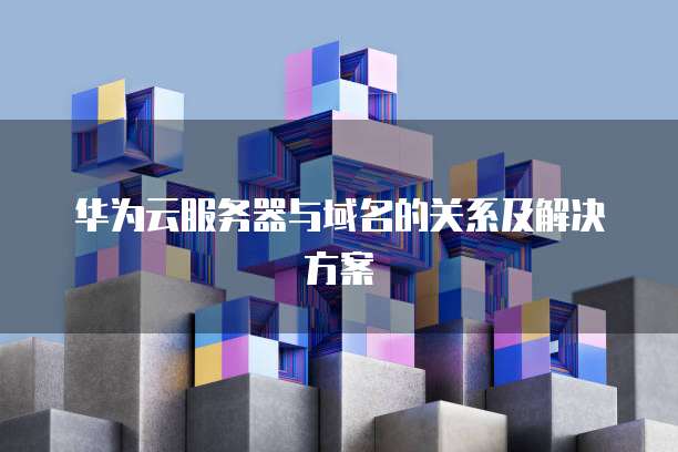 华为云服务器与域名的关系及解决方案