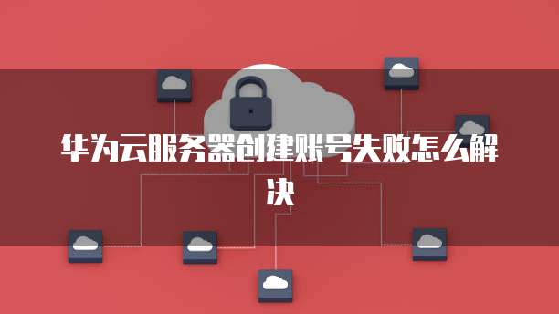 华为云服务器创建账号失败怎么解决