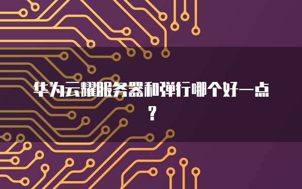 华为云耀服务器和弹行哪个好一点？