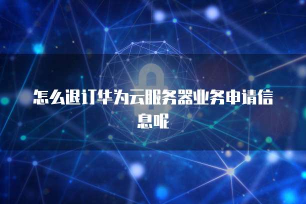 怎么退订华为云服务器业务申请信息呢