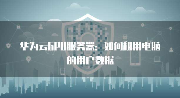 华为云GPU服务器：如何租用电脑的用户数据