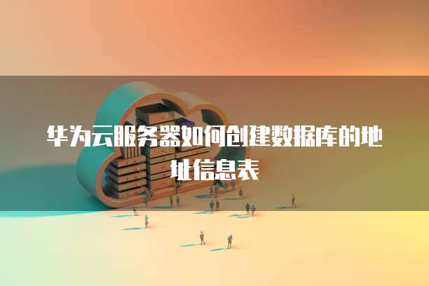 华为云服务器如何创建数据库的地址信息表