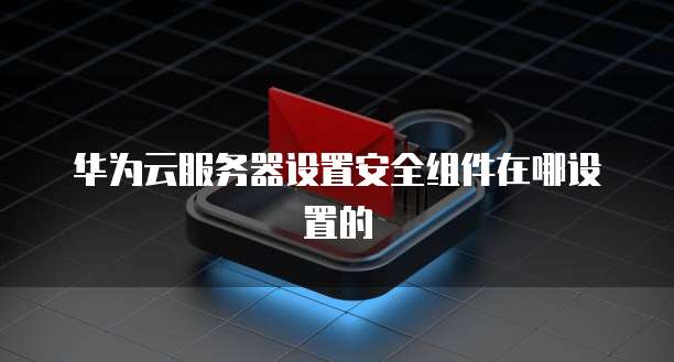 华为云服务器设置安全组件在哪设置的