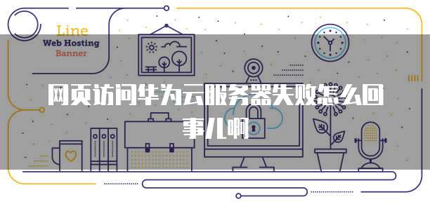 网页访问华为云服务器失败怎么回事儿啊