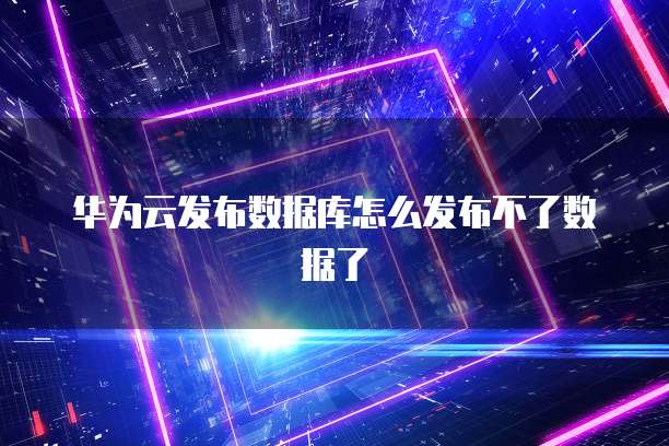 华为云发布数据库怎么发布不了数据了