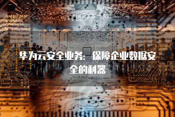 华为云安全业务：保障企业数据安全的利器