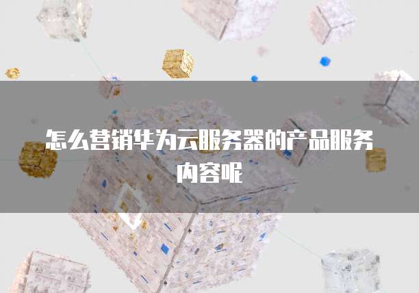 怎么营销华为云服务器的产品服务内容呢