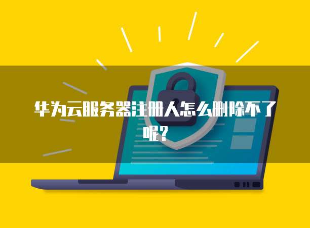 华为云服务器注册人怎么删除不了呢？