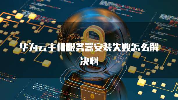 华为云主机服务器安装失败怎么解决啊