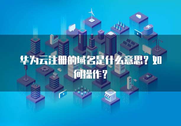 华为云注册的域名是什么意思？如何操作？
