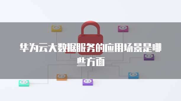 华为云大数据服务的应用场景是哪些方面