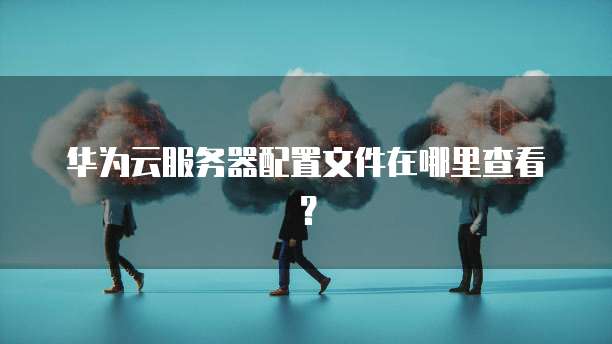 华为云服务器配置文件在哪里查看？