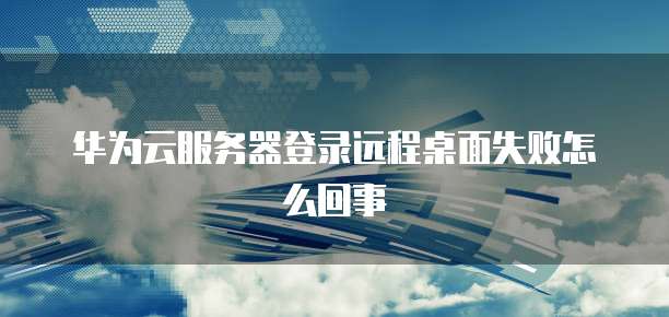 华为云服务器登录远程桌面失败怎么回事