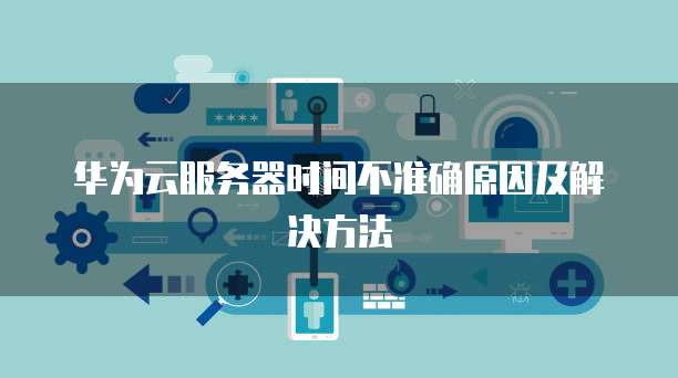 华为云服务器时间不准确原因及解决方法