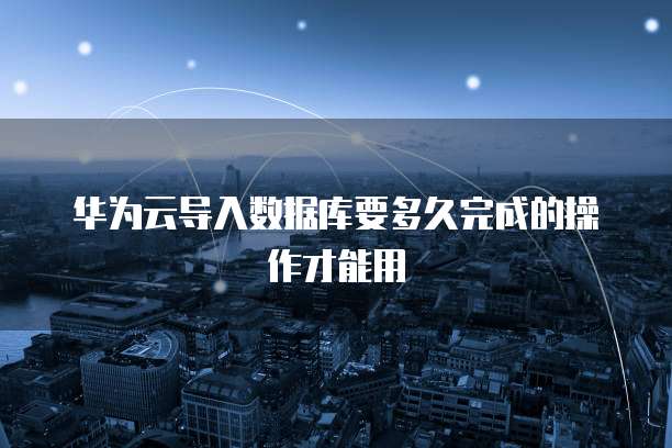 华为云导入数据库要多久完成的操作才能用