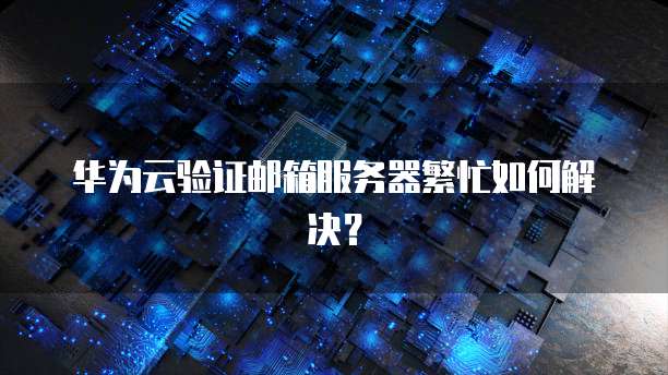 华为云验证邮箱服务器繁忙如何解决？