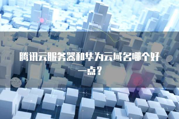 腾讯云服务器和华为云域名哪个好一点？