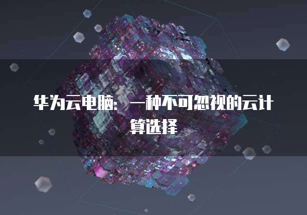 华为云电脑：一种不可忽视的云计算选择