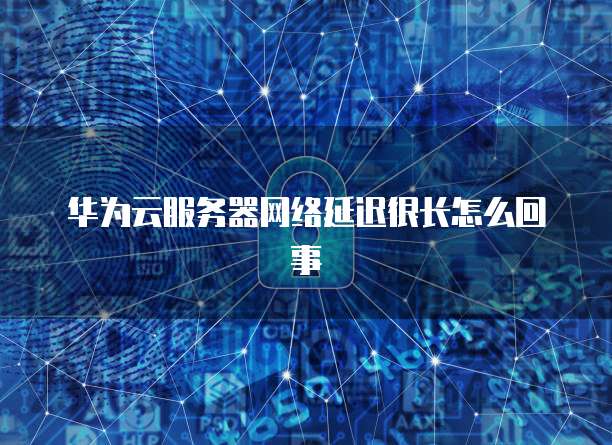 华为云服务器网络延迟很长怎么回事