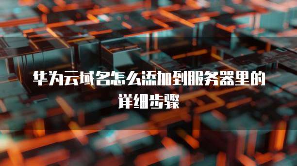 华为云域名怎么添加到服务器里的详细步骤
