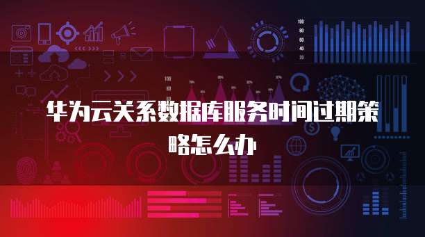 华为云关系数据库服务时间过期策略怎么办