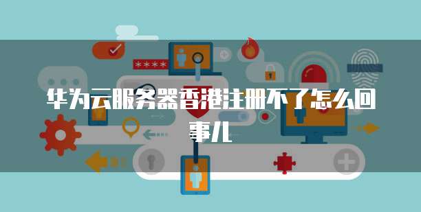 华为云服务器香港注册不了怎么回事儿