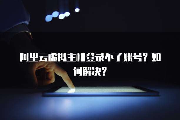 阿里云虚拟主机登录不了账号？如何解决？