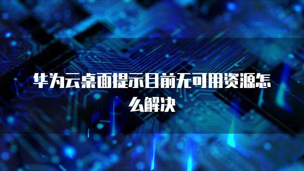华为云桌面提示目前无可用资源怎么解决
