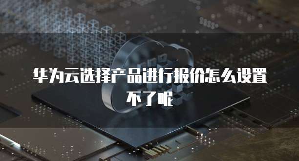 华为云选择产品进行报价怎么设置不了呢