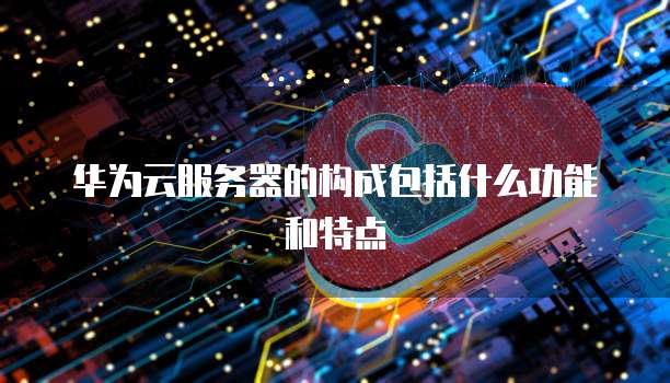 华为云服务器的构成包括什么功能和特点