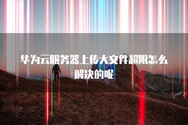 华为云服务器上传大文件超限怎么解决的呢