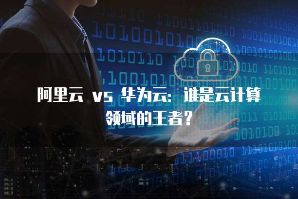阿里云 vs 华为云：谁是云计算领域的王者？