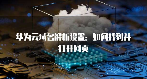 华为云域名解析设置：如何找到并打开网页