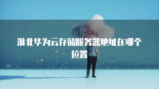 淮北华为云存储服务器地址在哪个位置