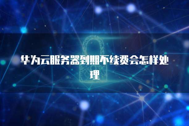 华为云服务器到期不续费会怎样处理
